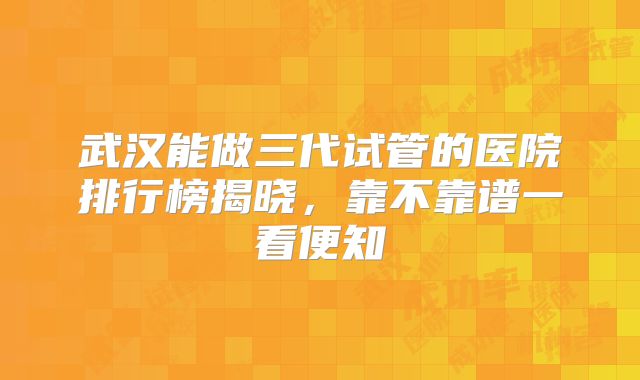 武汉能做三代试管的医院排行榜揭晓，靠不靠谱一看便知