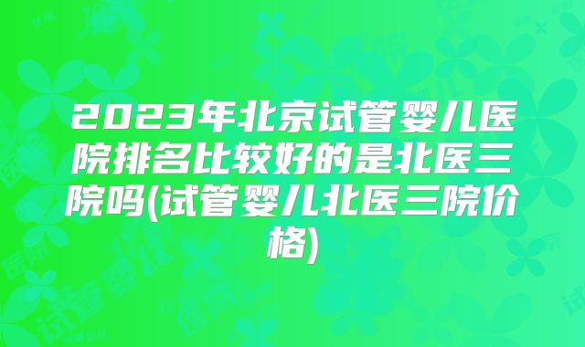 2023年北京试管婴儿医院排名比较好的是北医三院吗(试管婴儿北医三院价格)