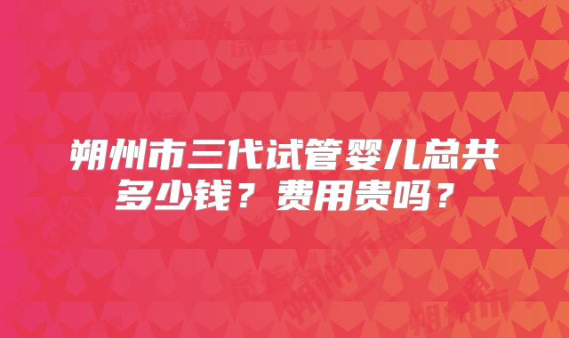 朔州市三代试管婴儿总共多少钱？费用贵吗？