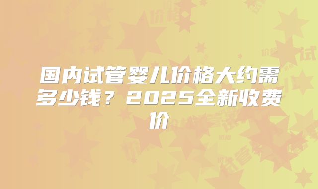 国内试管婴儿价格大约需多少钱？2025全新收费价