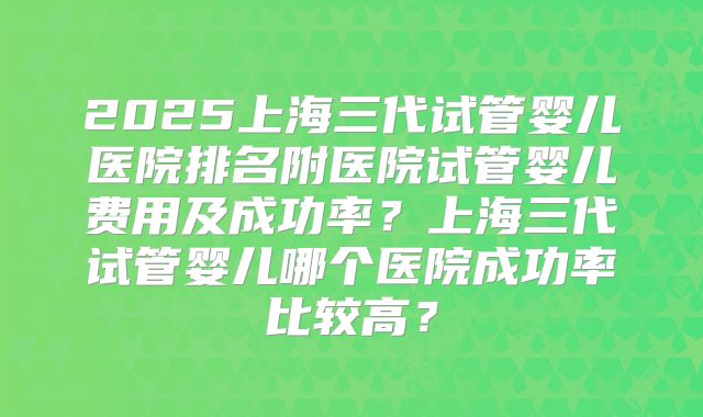 2025上海三代试管婴儿医院排名附医院试管婴儿费用及成功率？上海三代试管婴儿哪个医院成功率比较高？