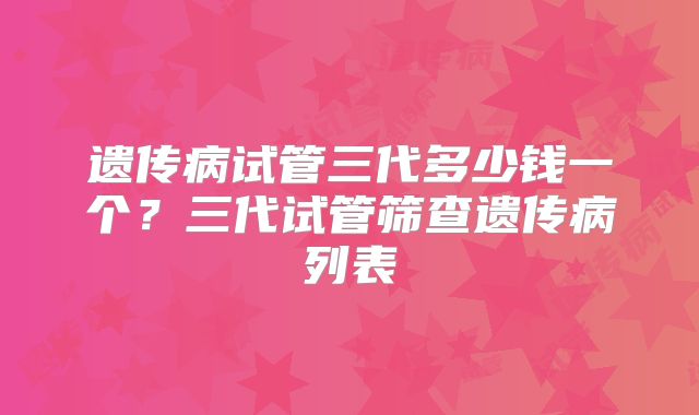 遗传病试管三代多少钱一个?三代试管筛查遗传病列表