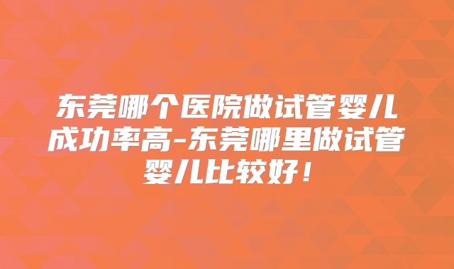 东莞哪个医院做试管婴儿成功率高-东莞哪里做试管婴儿比较好！