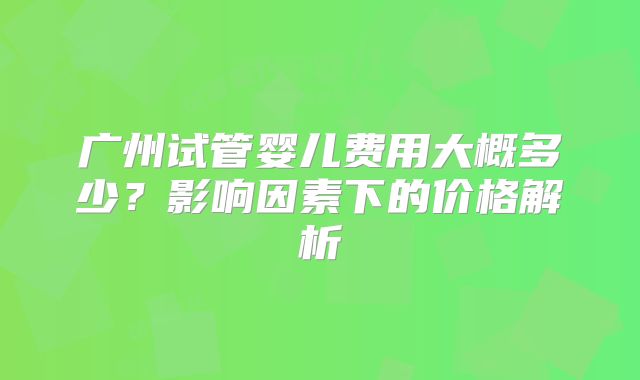广州试管婴儿费用大概多少？影响因素下的价格解析