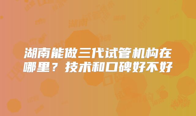 湖南能做三代试管机构在哪里?技术和口碑好不好