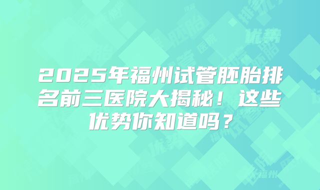 2025年福州试管胚胎排名前三医院大揭秘！这些优势你知道吗？