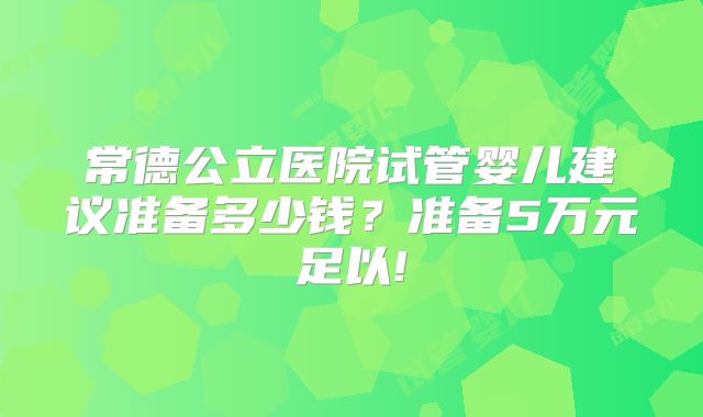 常德公立医院试管婴儿建议准备多少钱？准备5万元足以!