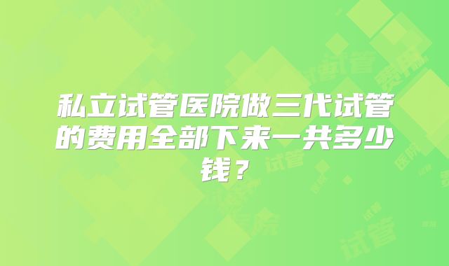 私立试管医院做三代试管的费用全部下来一共多少钱?