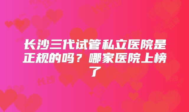 长沙三代试管私立医院是正规的吗?哪家医院上榜了