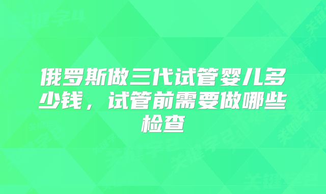 俄罗斯做三代试管婴儿多少钱，试管前需要做哪些检查