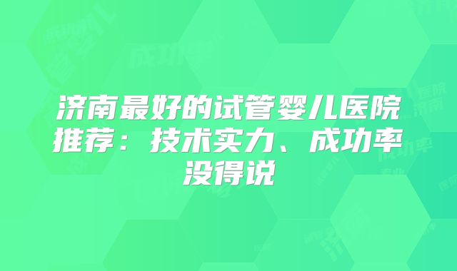 济南最好的试管婴儿医院推荐:技术实力、成功率没得说