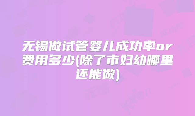 无锡做试管婴儿成功率or费用多少(除了市妇幼哪里还能做)