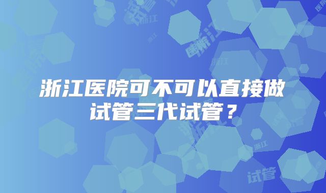 浙江医院可不可以直接做试管三代试管?