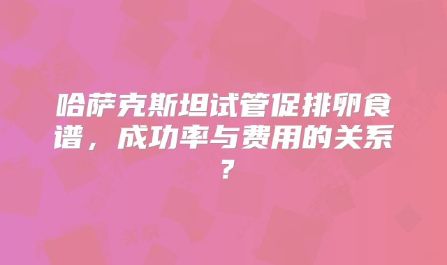 哈萨克斯坦试管促排卵食谱，成功率与费用的关系？