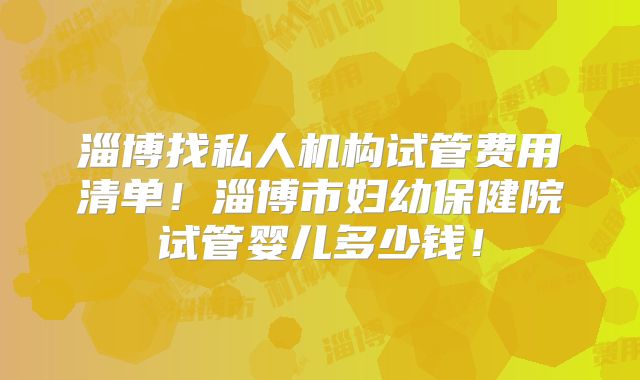 淄博找私人机构试管费用清单！淄博市妇幼保健院试管婴儿多少钱！