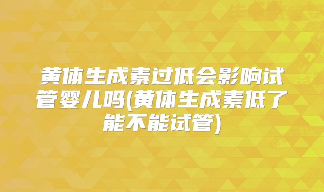 黄体生成素过低会影响试管婴儿吗(黄体生成素低了能不能试管)