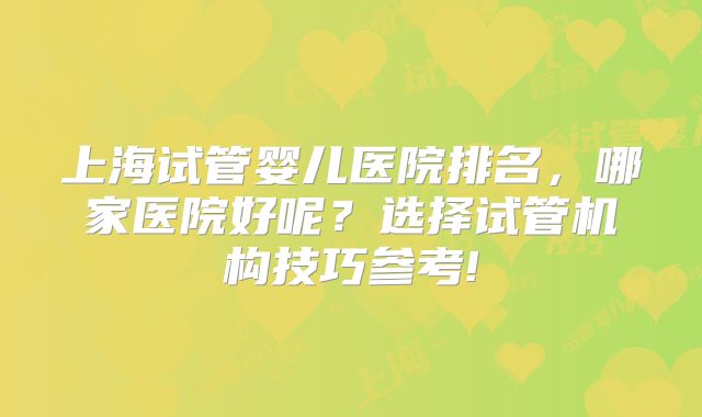 上海试管婴儿医院排名，哪家医院好呢？选择试管机构技巧参考!