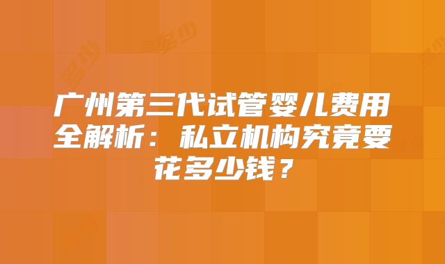 广州第三代试管婴儿费用全解析：私立机构究竟要花多少钱？