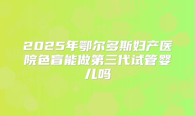 2025年鄂尔多斯妇产医院色盲能做第三代试管婴儿吗