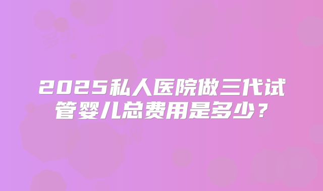 2025私人医院做三代试管婴儿总费用是多少？