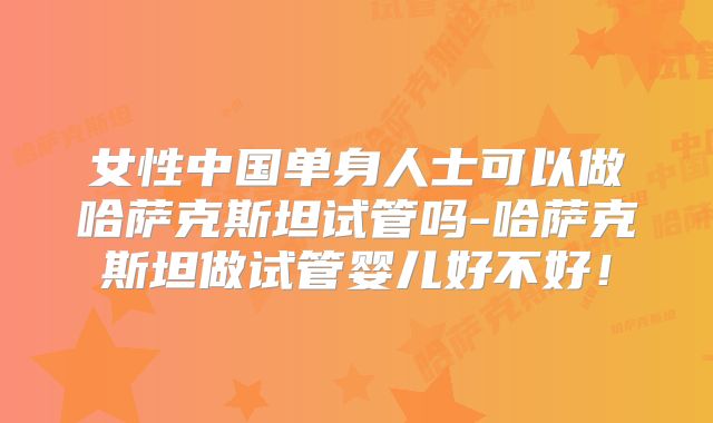 女性中国单身人士可以做哈萨克斯坦试管吗-哈萨克斯坦做试管婴儿好不好！