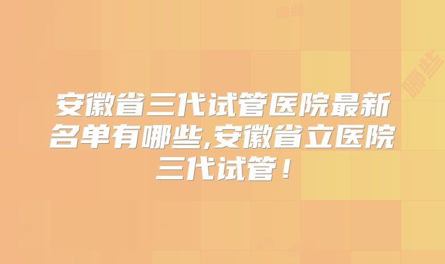 安徽省三代试管医院最新名单有哪些,安徽省立医院三代试管！