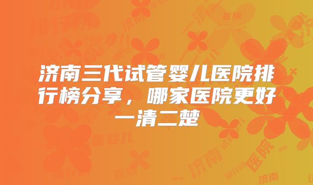 济南三代试管婴儿医院排行榜分享，哪家医院更好一清二楚
