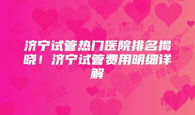济宁试管热门医院排名揭晓！济宁试管费用明细详解