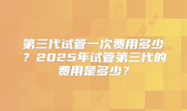 第三代试管一次费用多少?2025年试管第三代的费用是多少?