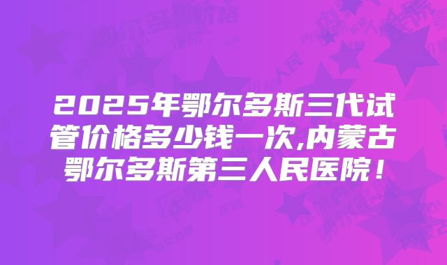2025年鄂尔多斯三代试管价格多少钱一次,内蒙古鄂尔多斯第三人民医院！