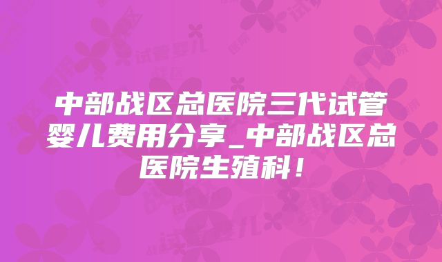 中部战区总医院三代试管婴儿费用分享_中部战区总医院生殖科!