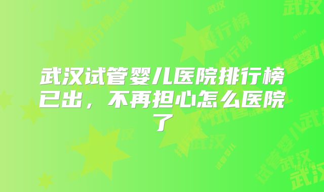 武汉试管婴儿医院排行榜已出,不再担心怎么医院了