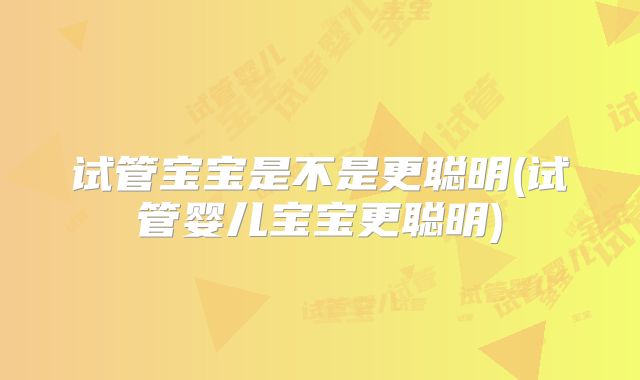 试管宝宝是不是更聪明(试管婴儿宝宝更聪明)