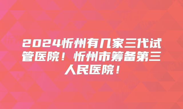 2024忻州有几家三代试管医院！忻州市筹备第三人民医院！