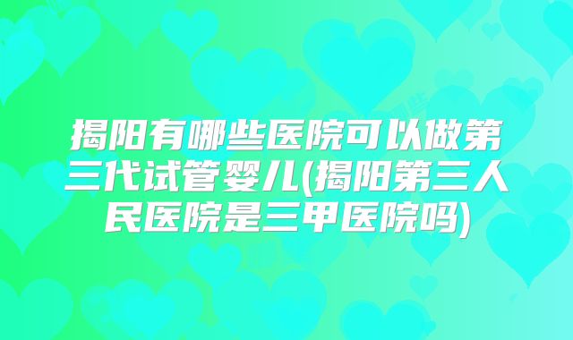 揭阳有哪些医院可以做第三代试管婴儿(揭阳第三人民医院是三甲医院吗)