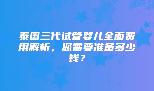 泰国三代试管婴儿全面费用解析,您需要准备多少钱?