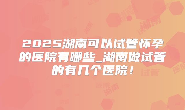 2025湖南可以试管怀孕的医院有哪些_湖南做试管的有几个医院！