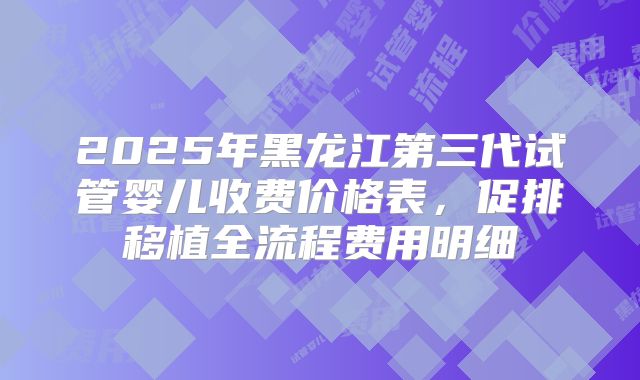 2025年黑龙江第三代试管婴儿收费价格表,促排移植全流程费用明细