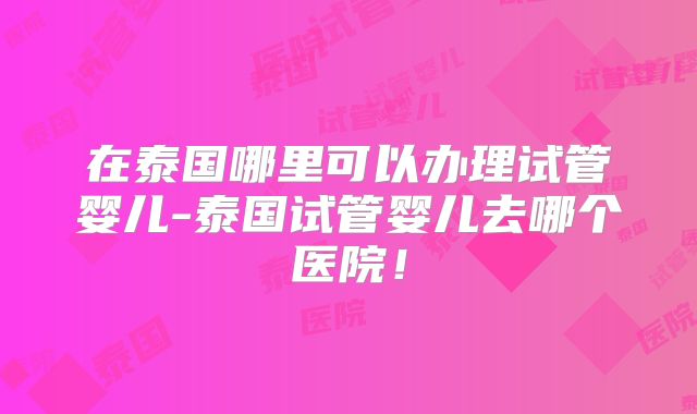 在泰国哪里可以办理试管婴儿-泰国试管婴儿去哪个医院!