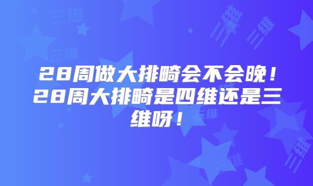 28周做大排畸会不会晚!28周大排畸是四维还是三维呀!