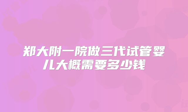 郑大附一院做三代试管婴儿大概需要多少钱