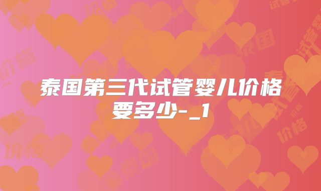 泰国第三代试管婴儿价格要多少-_1