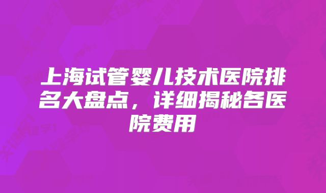 上海试管婴儿技术医院排名大盘点,详细揭秘各医院费用