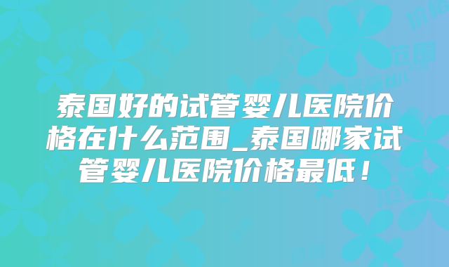 泰国好的试管婴儿医院价格在什么范围_泰国哪家试管婴儿医院价格最低!
