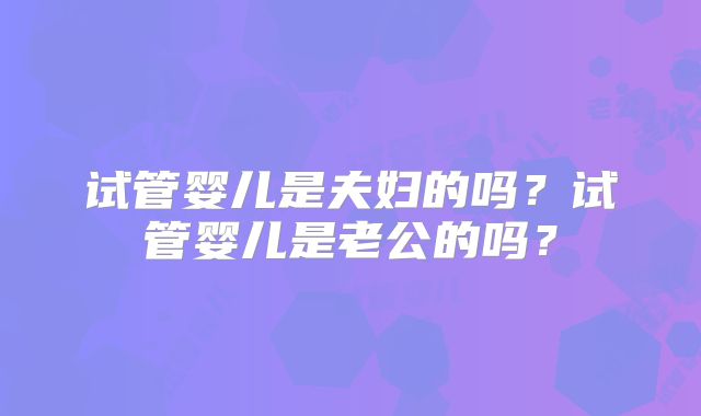 试管婴儿是夫妇的吗？试管婴儿是老公的吗？