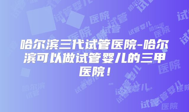 哈尔滨三代试管医院-哈尔滨可以做试管婴儿的三甲医院！