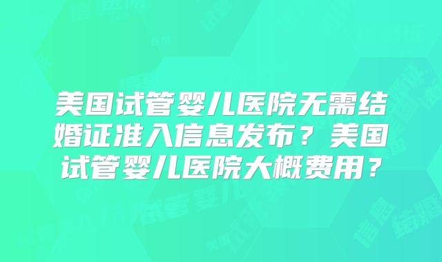美国试管婴儿医院无需结婚证准入信息发布？美国试管婴儿医院大概费用？