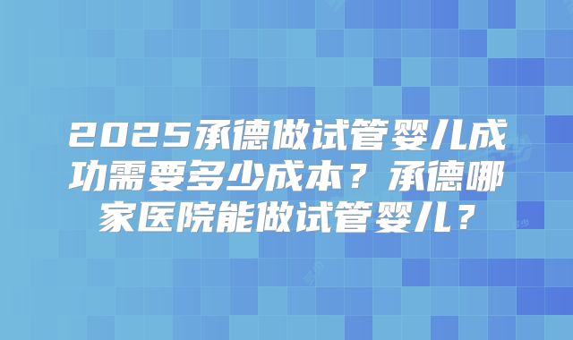 2025承德做试管婴儿成功需要多少成本？承德哪家医院能做试管婴儿？