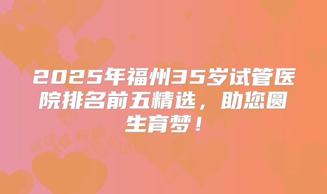 2025年福州35岁试管医院排名前五精选，助您圆生育梦！