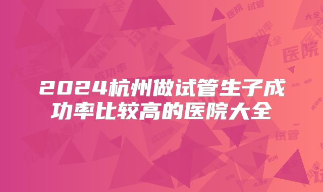 2024杭州做试管生子成功率比较高的医院大全